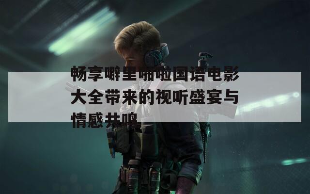 暢享噼里啪啦國(guó)語(yǔ)電影大全帶來(lái)的視聽(tīng)盛宴與情感共鳴