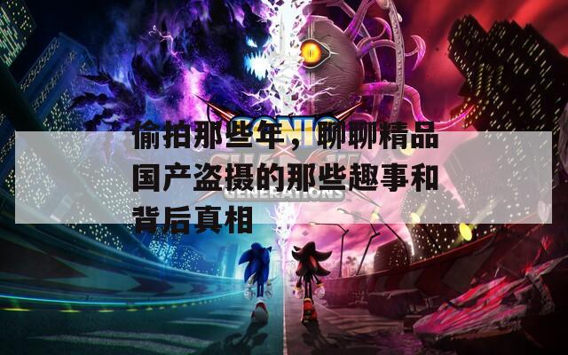 偷拍那些年，聊聊精品國(guó)產(chǎn)盜攝的那些趣事和背后真相